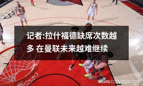 记者:拉什福德缺席次数越多 在曼联未来越难继续