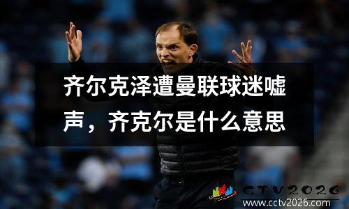 齐尔克泽遭曼联球迷嘘声，齐克尔是什么意思
