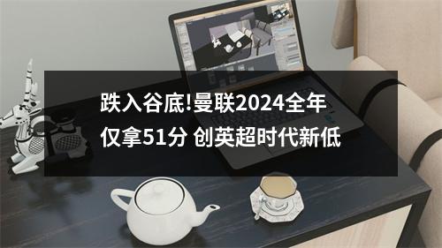 跌入谷底!曼联2024全年仅拿51分 创英超时代新低