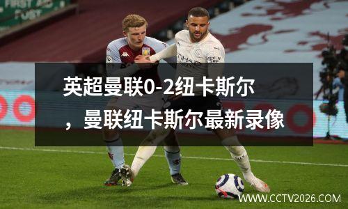 英超曼联0-2纽卡斯尔，曼联纽卡斯尔最新录像