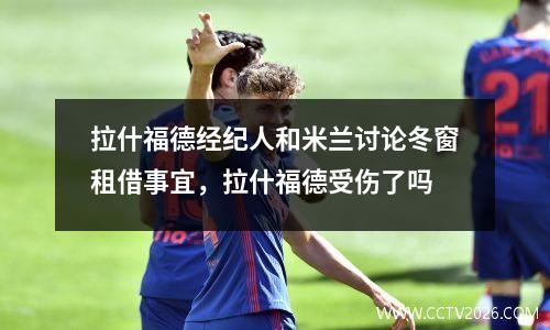 拉什福德经纪人和米兰讨论冬窗租借事宜，拉什福德受伤了吗