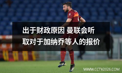 出于财政原因 曼联会听取对于加纳乔等人的报价