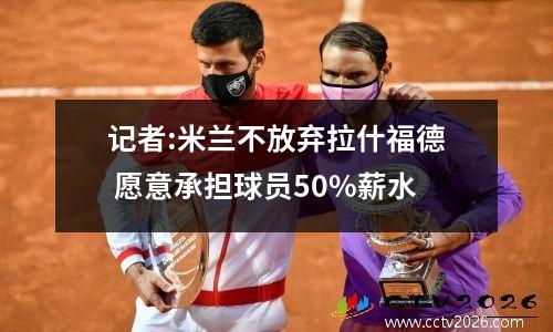 记者:米兰不放弃拉什福德 愿意承担球员50%薪水