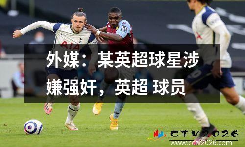 外媒：某英超球星涉嫌强奸，英超 球员