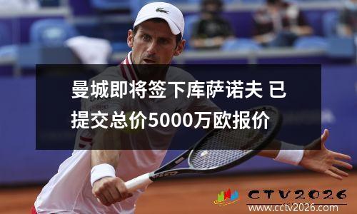 曼城即将签下库萨诺夫 已提交总价5000万欧报价