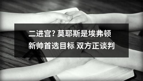 二进宫? 莫耶斯是埃弗顿新帅首选目标 双方正谈判