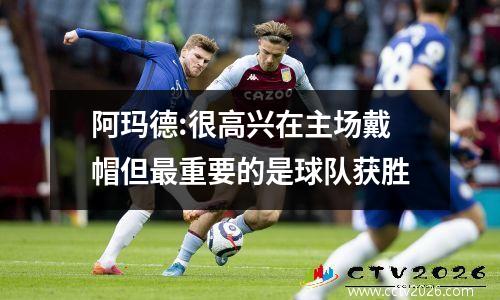 阿玛德:很高兴在主场戴帽但最重要的是球队获胜