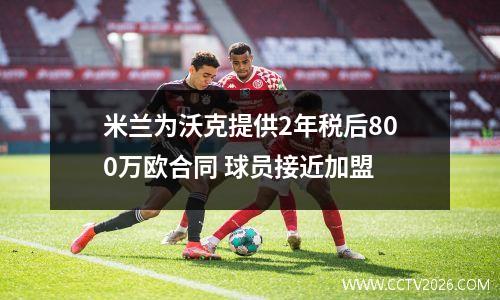 米兰为沃克提供2年税后800万欧合同 球员接近加盟