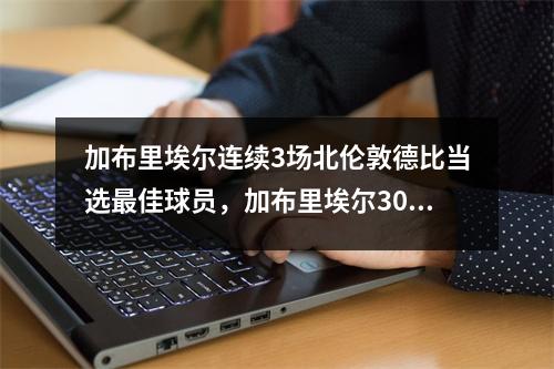 加布里埃尔连续3场北伦敦德比当选最佳球员，加布里埃尔3000万欧