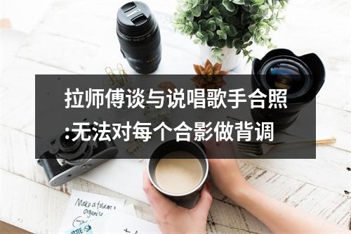 拉师傅谈与说唱歌手合照:无法对每个合影做背调
