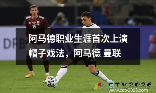 阿马德职业生涯首次上演帽子戏法，阿马德 曼联
