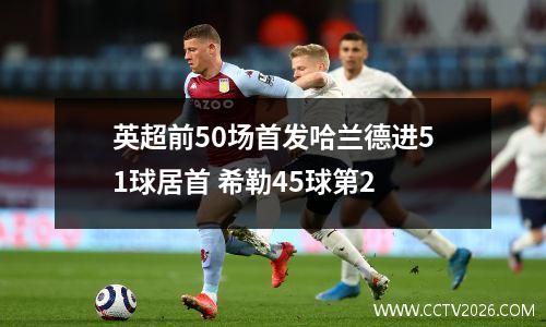 英超前50场首发哈兰德进51球居首 希勒45球第2