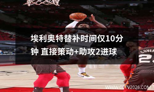 埃利奥特替补时间仅10分钟 直接策动+助攻2进球