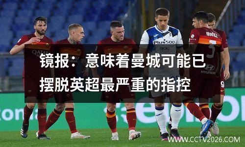 镜报：意味着曼城可能已摆脱英超最严重的指控
