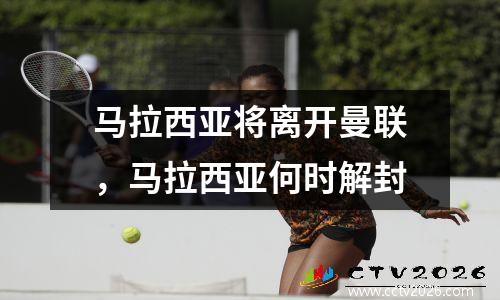 马拉西亚将离开曼联，马拉西亚何时解封