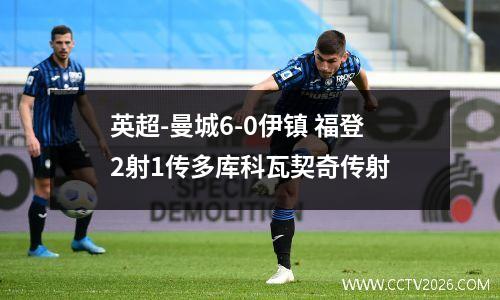 英超-曼城6-0伊镇 福登2射1传多库科瓦契奇传射