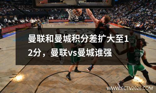 曼联和曼城积分差扩大至12分，曼联vs曼城谁强