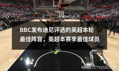 BBC发布迪尼评选的英超本轮最佳阵容，英超本赛季最佳球员