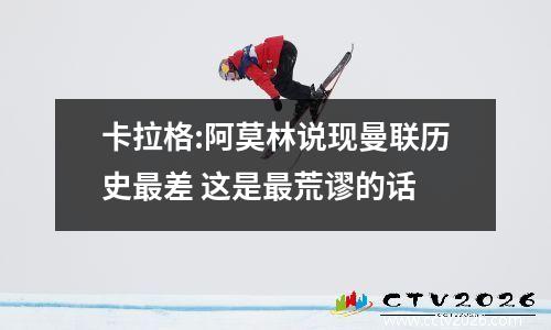 卡拉格:阿莫林说现曼联历史最差 这是最荒谬的话