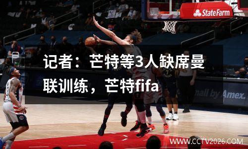 记者：芒特等3人缺席曼联训练，芒特fifa
