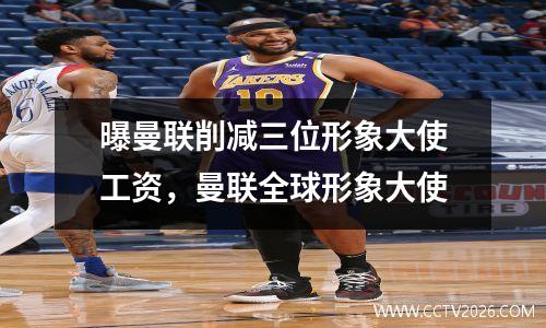 曝曼联削减三位形象大使工资，曼联全球形象大使