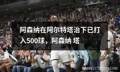阿森纳在阿尔特塔治下已打入500球，阿森纳 塔