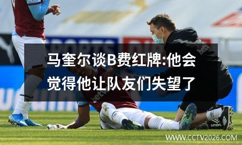 马奎尔谈B费红牌:他会觉得他让队友们失望了