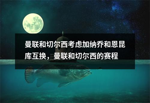 曼联和切尔西考虑加纳乔和恩昆库互换，曼联和切尔西的赛程