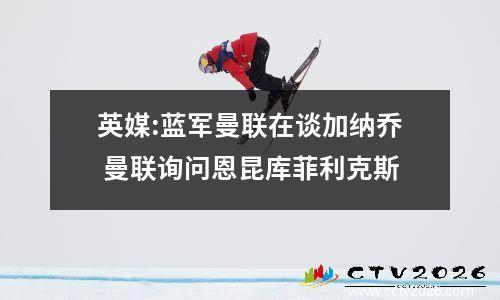 英媒:蓝军曼联在谈加纳乔 曼联询问恩昆库菲利克斯