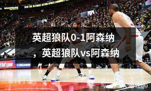 英超狼队0-1阿森纳，英超狼队vs阿森纳