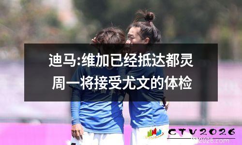 迪马:维加已经抵达都灵 周一将接受尤文的体检