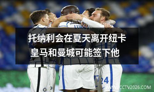 托纳利会在夏天离开纽卡 皇马和曼城可能签下他