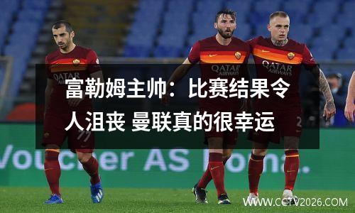 富勒姆主帅：比赛结果令人沮丧 曼联真的很幸运