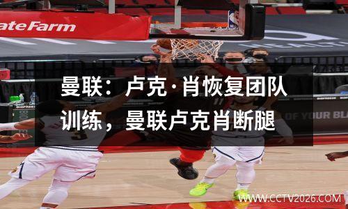曼联：卢克·肖恢复团队训练，曼联卢克肖断腿