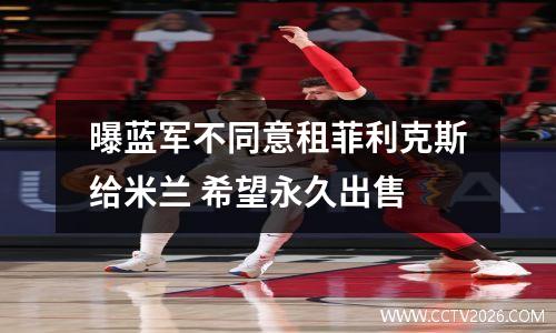 曝蓝军不同意租菲利克斯给米兰 希望永久出售