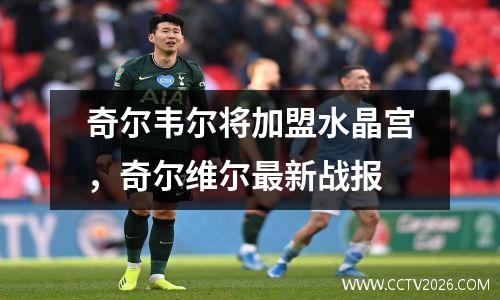 奇尔韦尔将加盟水晶宫，奇尔维尔最新战报