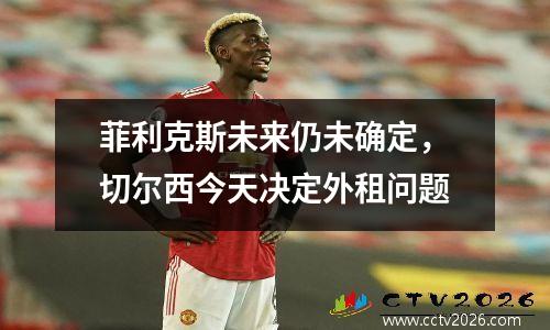 菲利克斯未来仍未确定，切尔西今天决定外租问题