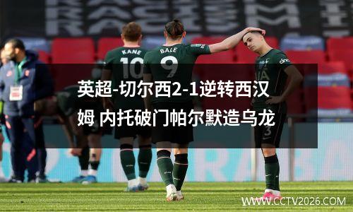 英超-切尔西2-1逆转西汉姆 内托破门帕尔默造乌龙