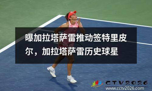 曝加拉塔萨雷推动签特里皮尔，加拉塔萨雷历史球星