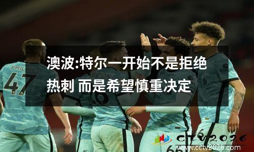 澳波:特尔一开始不是拒绝热刺 而是希望慎重决定