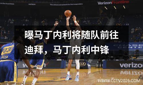 曝马丁内利将随队前往迪拜，马丁内利中锋
