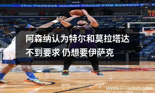 阿森纳认为特尔和莫拉塔达不到要求 仍想要伊萨克