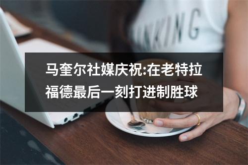 马奎尔社媒庆祝:在老特拉福德最后一刻打进制胜球