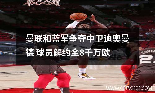 曼联和蓝军争夺中卫迪奥曼德 球员解约金8千万欧