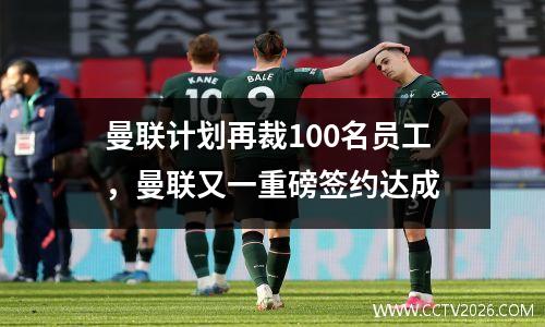曼联计划再裁100名员工，曼联又一重磅签约达成