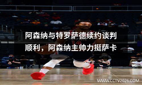 阿森纳与特罗萨德续约谈判顺利，阿森纳主帅力挺萨卡