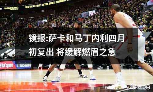 镜报:萨卡和马丁内利四月初复出 将缓解燃眉之急