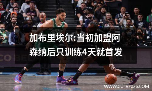 加布里埃尔:当初加盟阿森纳后只训练4天就首发