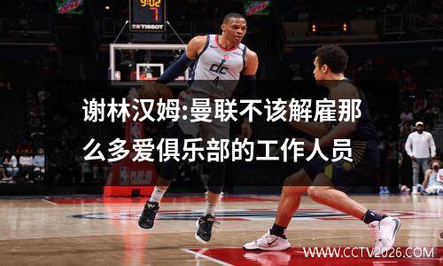 谢林汉姆:曼联不该解雇那么多爱俱乐部的工作人员