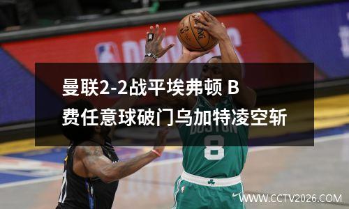 曼联2-2战平埃弗顿 B费任意球破门乌加特凌空斩